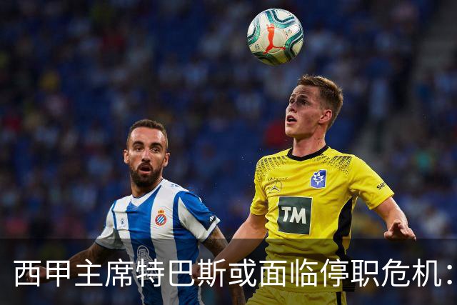 西甲主席特巴斯或面临停职危机：皇马与他的恩怨背后的真相揭晓
